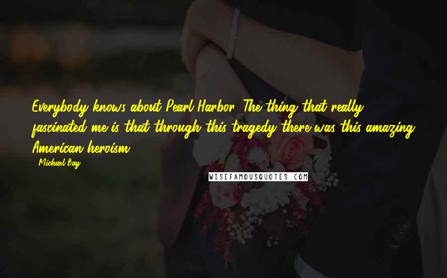 Michael Bay Quotes: Everybody knows about Pearl Harbor. The thing that really fascinated me is that through this tragedy there was this amazing American heroism.