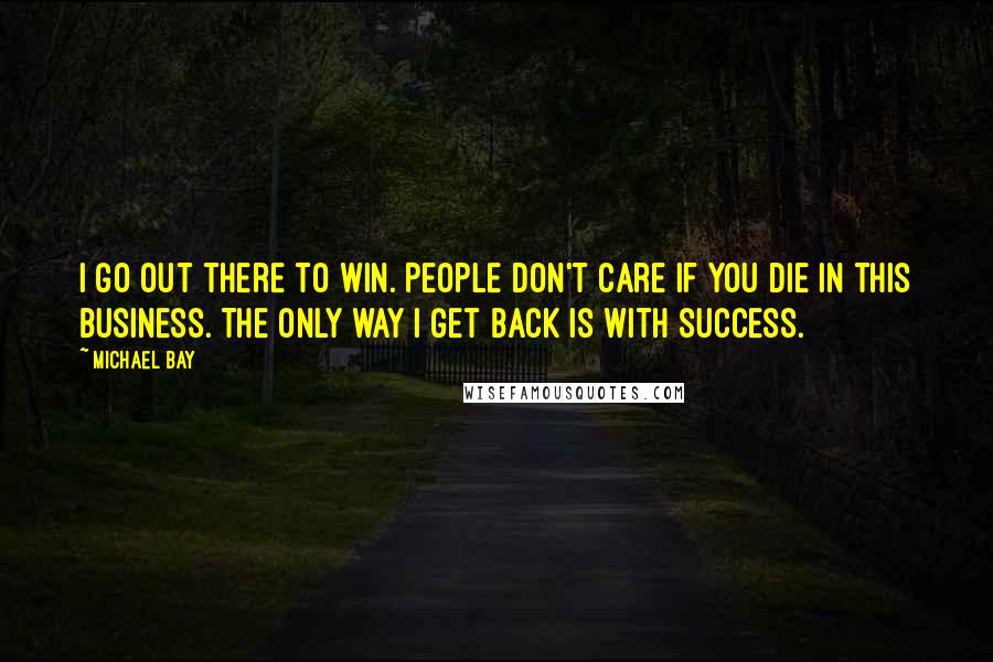 Michael Bay Quotes: I go out there to win. People don't care if you die in this business. The only way I get back is with success.