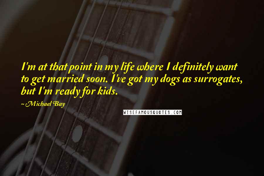 Michael Bay Quotes: I'm at that point in my life where I definitely want to get married soon. I've got my dogs as surrogates, but I'm ready for kids.