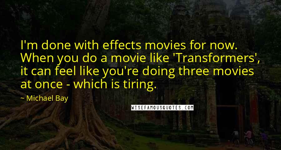 Michael Bay Quotes: I'm done with effects movies for now. When you do a movie like 'Transformers', it can feel like you're doing three movies at once - which is tiring.