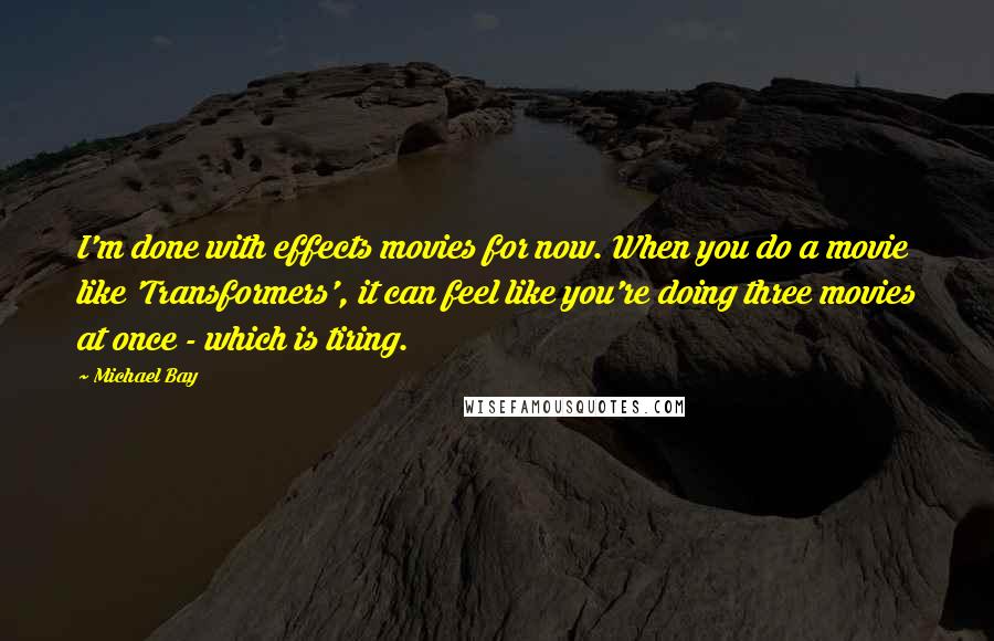 Michael Bay Quotes: I'm done with effects movies for now. When you do a movie like 'Transformers', it can feel like you're doing three movies at once - which is tiring.