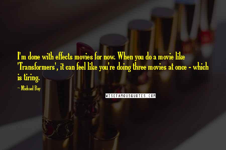Michael Bay Quotes: I'm done with effects movies for now. When you do a movie like 'Transformers', it can feel like you're doing three movies at once - which is tiring.