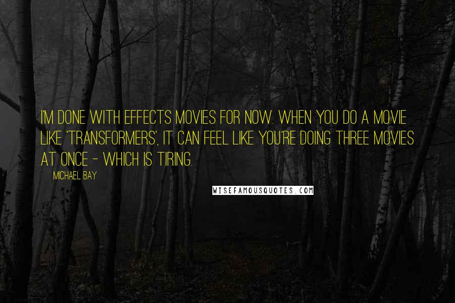 Michael Bay Quotes: I'm done with effects movies for now. When you do a movie like 'Transformers', it can feel like you're doing three movies at once - which is tiring.