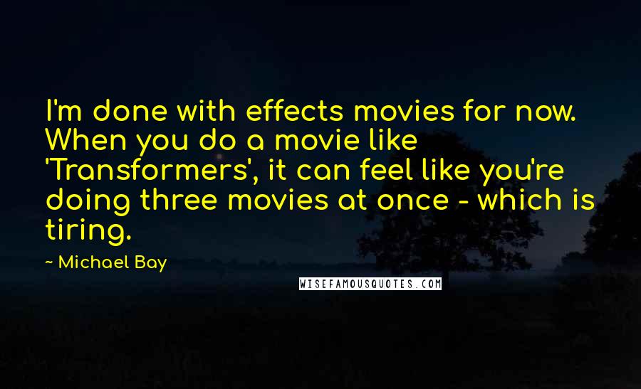 Michael Bay Quotes: I'm done with effects movies for now. When you do a movie like 'Transformers', it can feel like you're doing three movies at once - which is tiring.