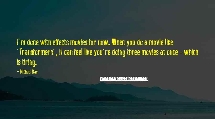 Michael Bay Quotes: I'm done with effects movies for now. When you do a movie like 'Transformers', it can feel like you're doing three movies at once - which is tiring.