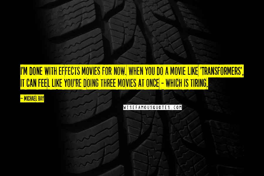 Michael Bay Quotes: I'm done with effects movies for now. When you do a movie like 'Transformers', it can feel like you're doing three movies at once - which is tiring.