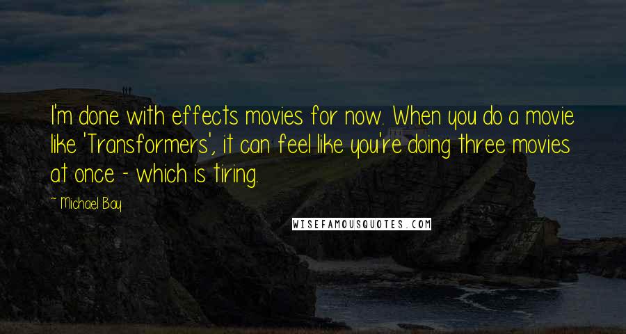 Michael Bay Quotes: I'm done with effects movies for now. When you do a movie like 'Transformers', it can feel like you're doing three movies at once - which is tiring.