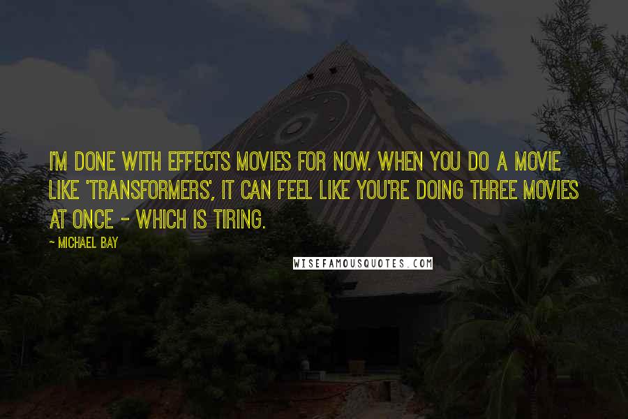 Michael Bay Quotes: I'm done with effects movies for now. When you do a movie like 'Transformers', it can feel like you're doing three movies at once - which is tiring.