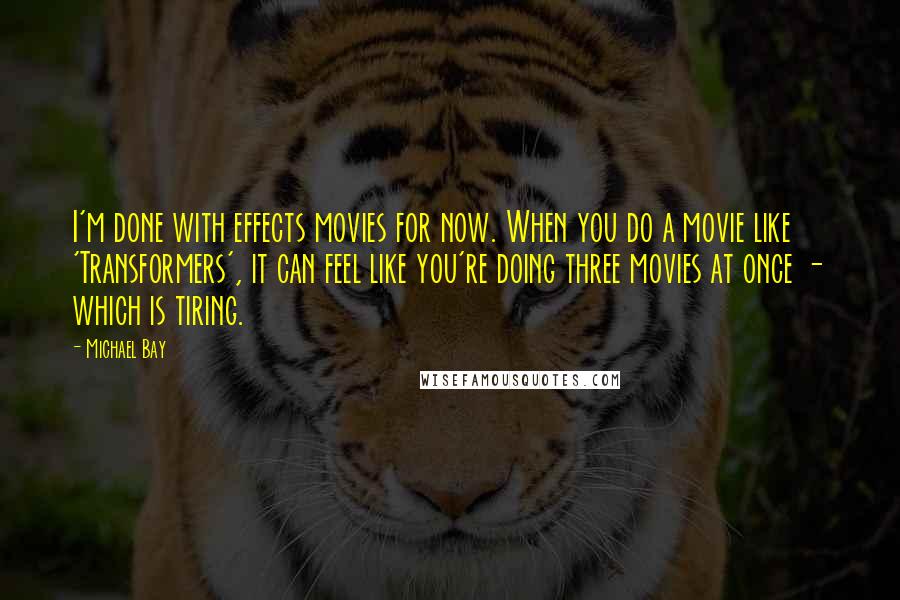 Michael Bay Quotes: I'm done with effects movies for now. When you do a movie like 'Transformers', it can feel like you're doing three movies at once - which is tiring.