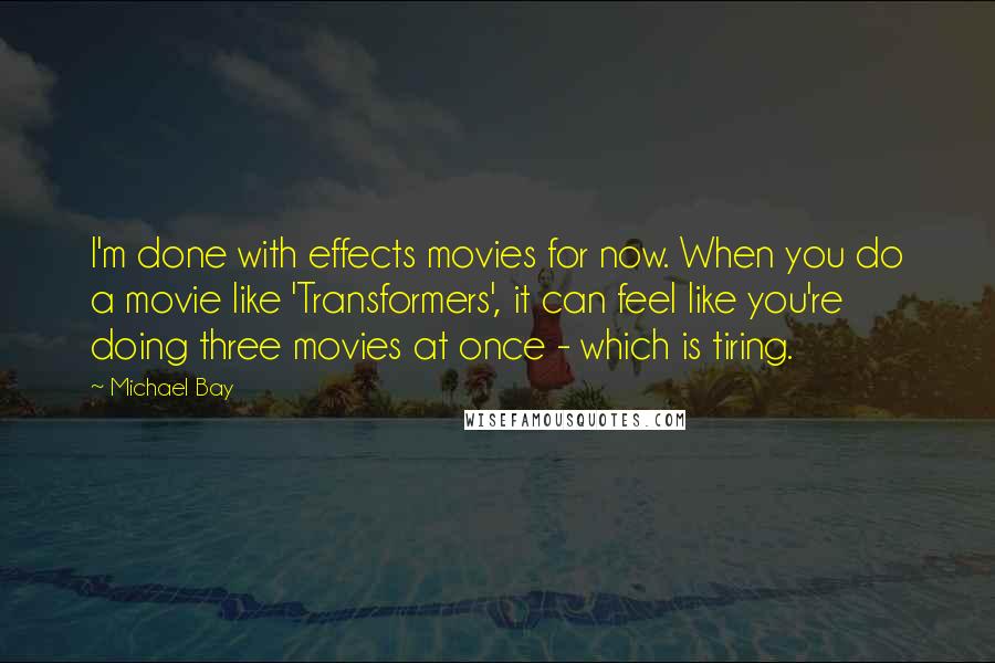 Michael Bay Quotes: I'm done with effects movies for now. When you do a movie like 'Transformers', it can feel like you're doing three movies at once - which is tiring.