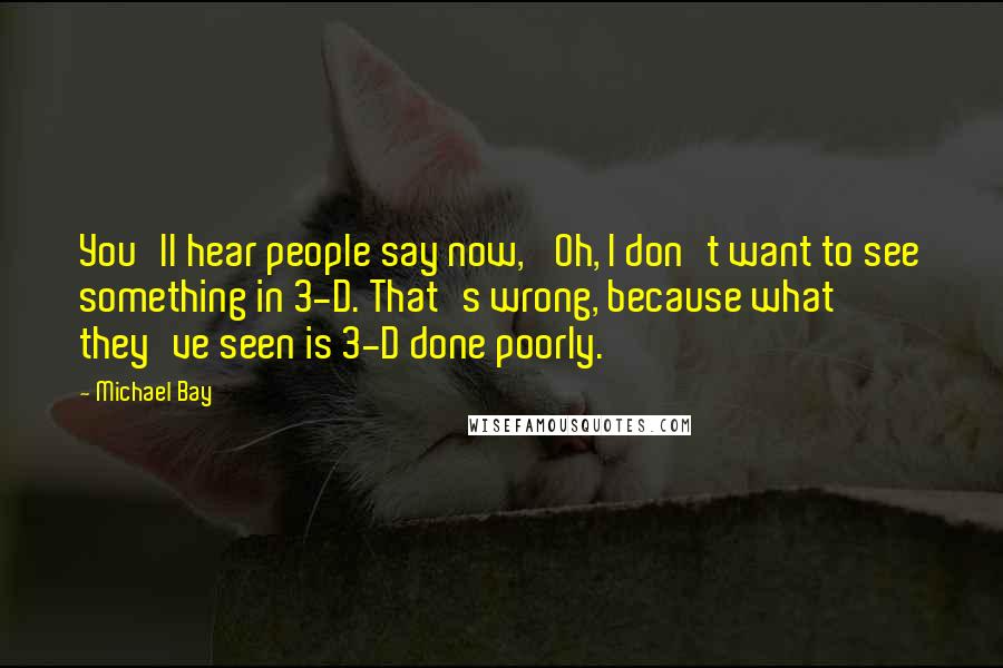 Michael Bay Quotes: You'll hear people say now, 'Oh, I don't want to see something in 3-D. That's wrong, because what they've seen is 3-D done poorly.