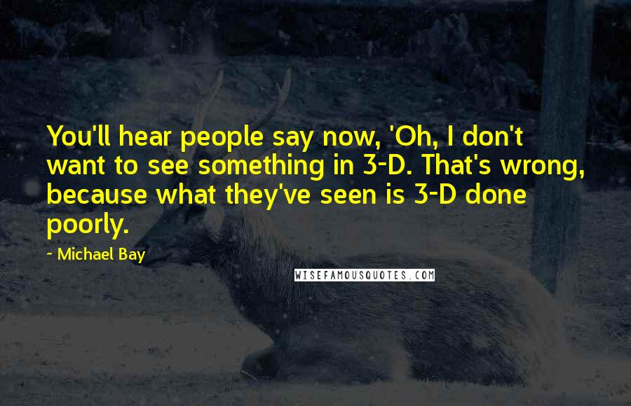 Michael Bay Quotes: You'll hear people say now, 'Oh, I don't want to see something in 3-D. That's wrong, because what they've seen is 3-D done poorly.