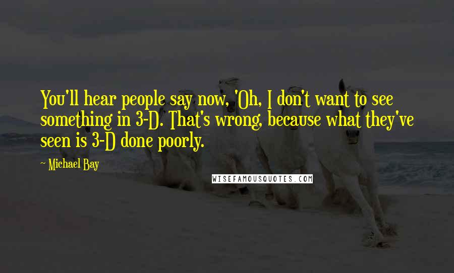 Michael Bay Quotes: You'll hear people say now, 'Oh, I don't want to see something in 3-D. That's wrong, because what they've seen is 3-D done poorly.