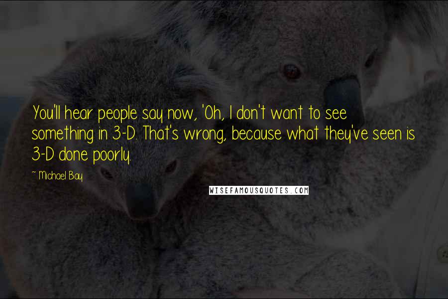 Michael Bay Quotes: You'll hear people say now, 'Oh, I don't want to see something in 3-D. That's wrong, because what they've seen is 3-D done poorly.