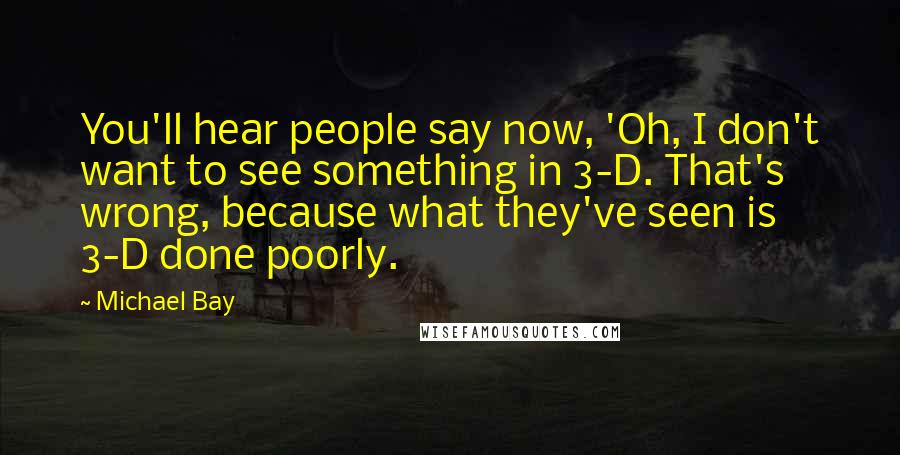 Michael Bay Quotes: You'll hear people say now, 'Oh, I don't want to see something in 3-D. That's wrong, because what they've seen is 3-D done poorly.