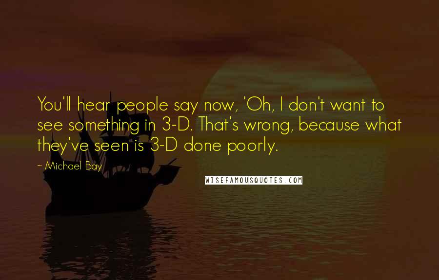 Michael Bay Quotes: You'll hear people say now, 'Oh, I don't want to see something in 3-D. That's wrong, because what they've seen is 3-D done poorly.