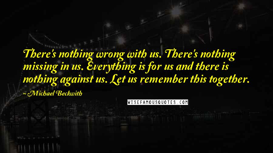 Michael Beckwith Quotes: There's nothing wrong with us. There's nothing missing in us. Everything is for us and there is nothing against us. Let us remember this together.