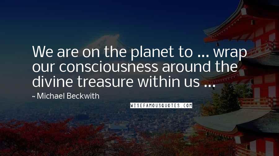 Michael Beckwith Quotes: We are on the planet to ... wrap our consciousness around the divine treasure within us ...