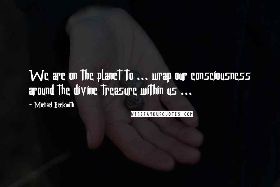 Michael Beckwith Quotes: We are on the planet to ... wrap our consciousness around the divine treasure within us ...