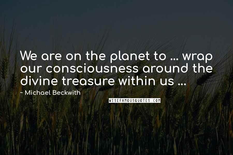 Michael Beckwith Quotes: We are on the planet to ... wrap our consciousness around the divine treasure within us ...