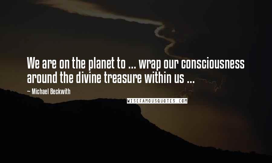 Michael Beckwith Quotes: We are on the planet to ... wrap our consciousness around the divine treasure within us ...