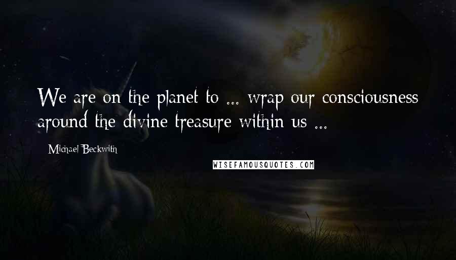 Michael Beckwith Quotes: We are on the planet to ... wrap our consciousness around the divine treasure within us ...