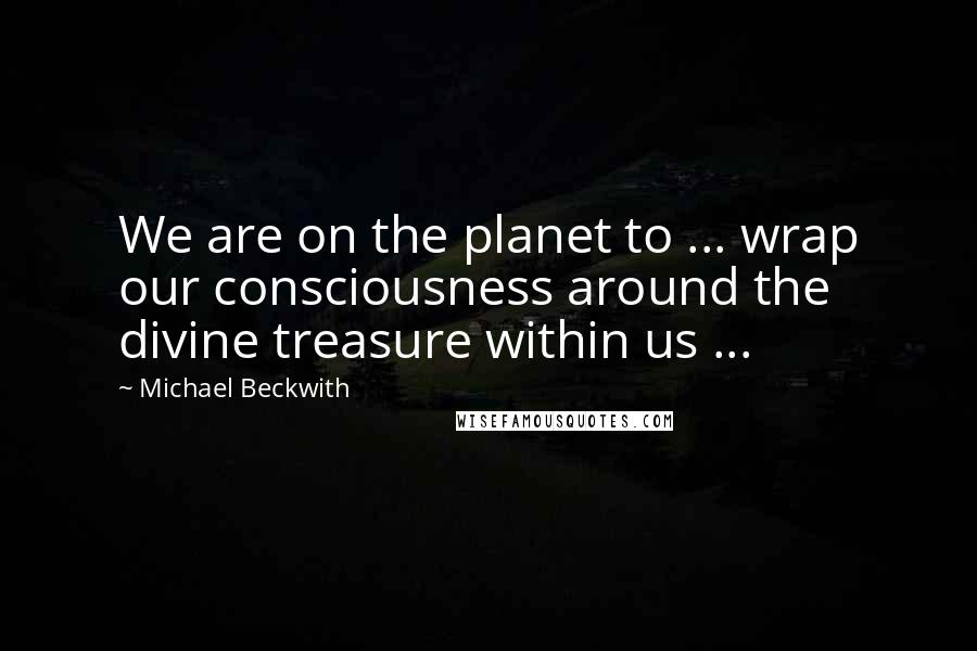 Michael Beckwith Quotes: We are on the planet to ... wrap our consciousness around the divine treasure within us ...