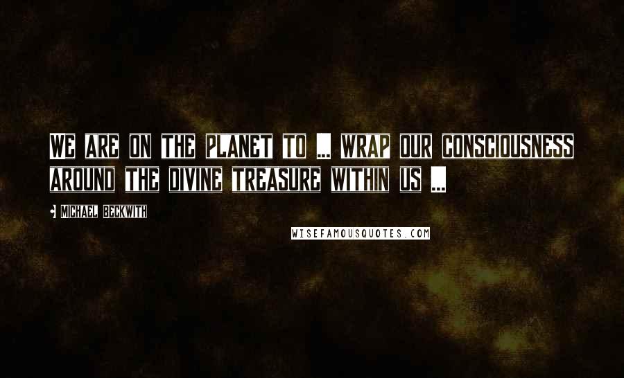 Michael Beckwith Quotes: We are on the planet to ... wrap our consciousness around the divine treasure within us ...