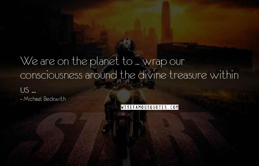 Michael Beckwith Quotes: We are on the planet to ... wrap our consciousness around the divine treasure within us ...