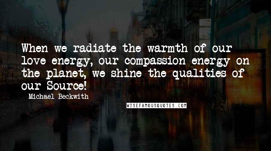 Michael Beckwith Quotes: When we radiate the warmth of our love-energy, our compassion-energy on the planet, we shine the qualities of our Source!