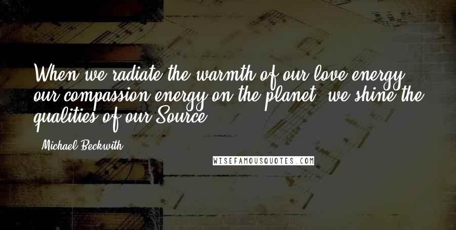 Michael Beckwith Quotes: When we radiate the warmth of our love-energy, our compassion-energy on the planet, we shine the qualities of our Source!