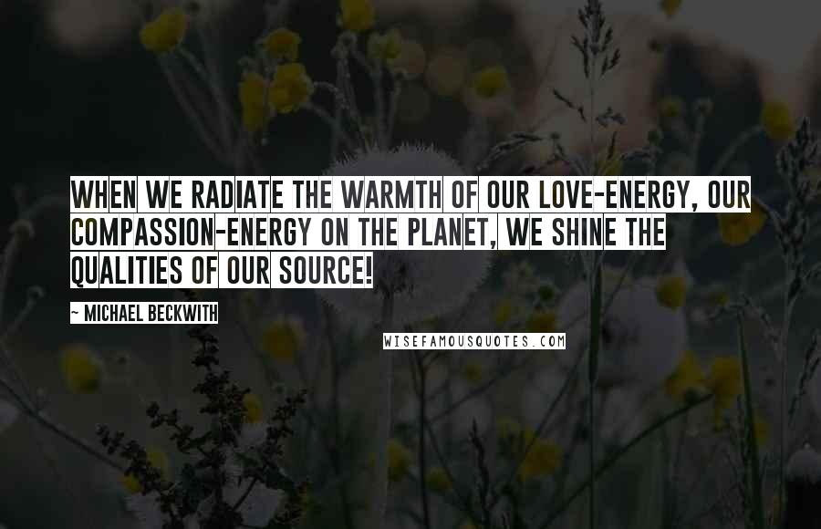 Michael Beckwith Quotes: When we radiate the warmth of our love-energy, our compassion-energy on the planet, we shine the qualities of our Source!