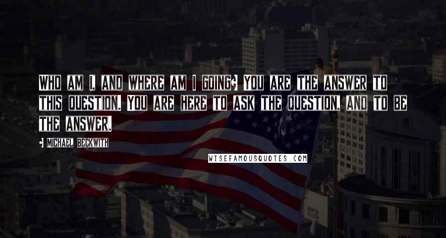 Michael Beckwith Quotes: Who am I, and where am I going? You are the answer to this question. You are here to ask the question, and to be the answer.