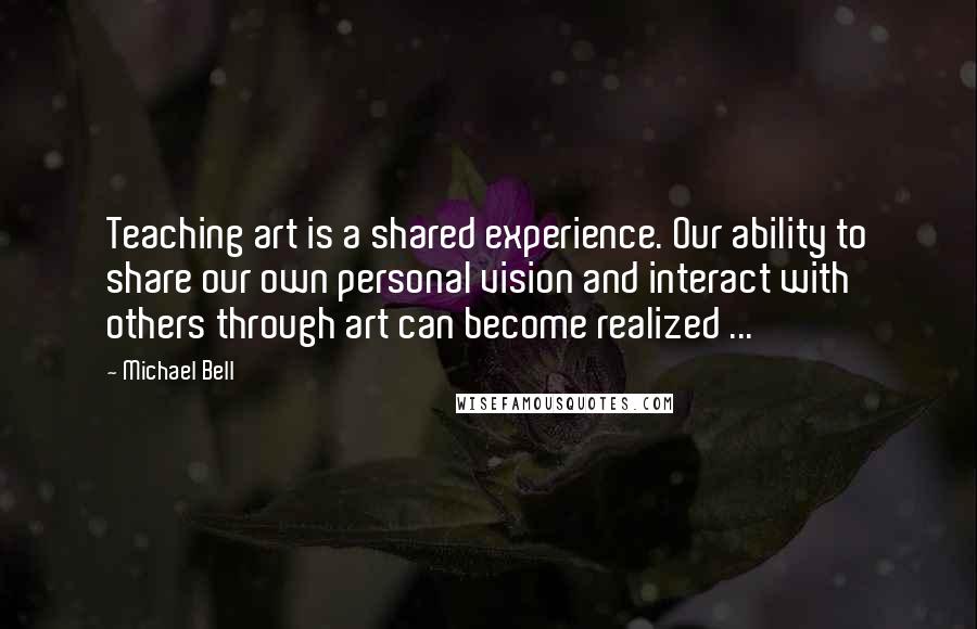 Michael Bell Quotes: Teaching art is a shared experience. Our ability to share our own personal vision and interact with others through art can become realized ...
