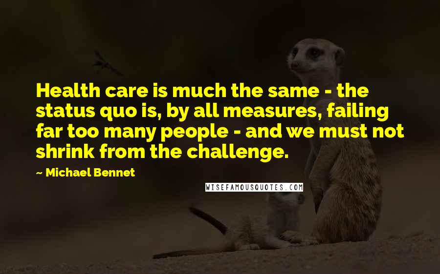 Michael Bennet Quotes: Health care is much the same - the status quo is, by all measures, failing far too many people - and we must not shrink from the challenge.