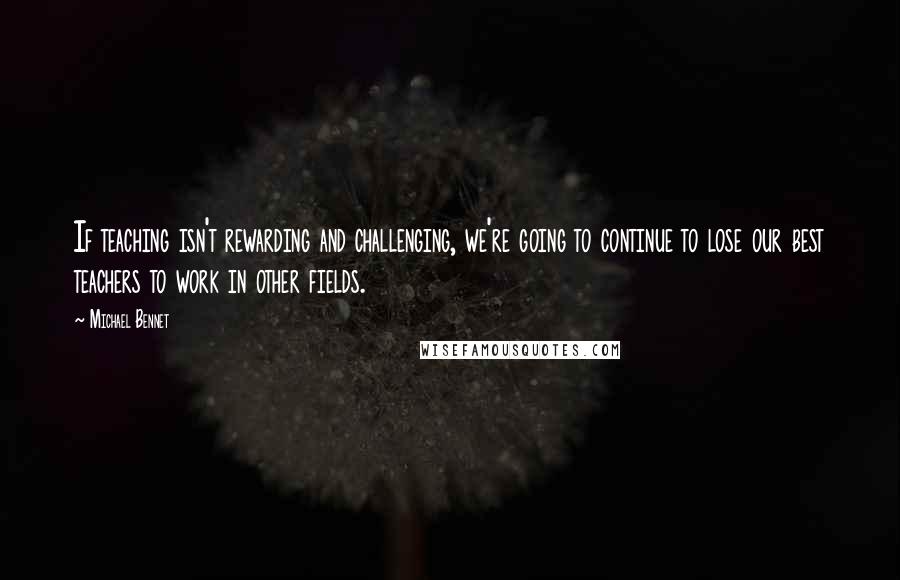 Michael Bennet Quotes: If teaching isn't rewarding and challenging, we're going to continue to lose our best teachers to work in other fields.