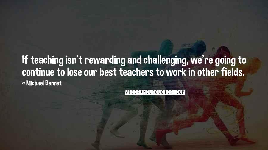 Michael Bennet Quotes: If teaching isn't rewarding and challenging, we're going to continue to lose our best teachers to work in other fields.