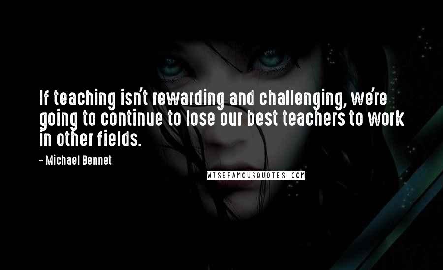 Michael Bennet Quotes: If teaching isn't rewarding and challenging, we're going to continue to lose our best teachers to work in other fields.