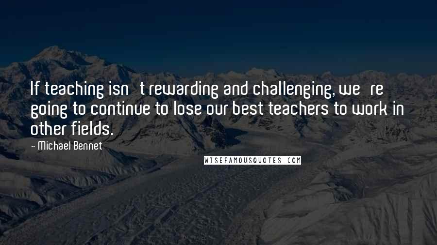 Michael Bennet Quotes: If teaching isn't rewarding and challenging, we're going to continue to lose our best teachers to work in other fields.