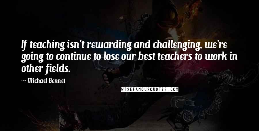 Michael Bennet Quotes: If teaching isn't rewarding and challenging, we're going to continue to lose our best teachers to work in other fields.