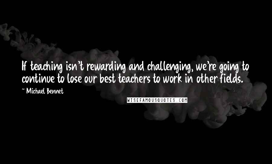 Michael Bennet Quotes: If teaching isn't rewarding and challenging, we're going to continue to lose our best teachers to work in other fields.