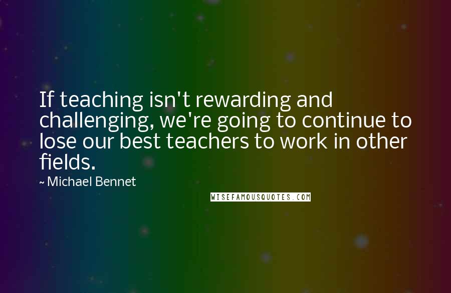 Michael Bennet Quotes: If teaching isn't rewarding and challenging, we're going to continue to lose our best teachers to work in other fields.