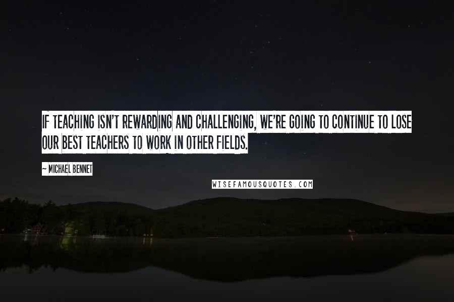 Michael Bennet Quotes: If teaching isn't rewarding and challenging, we're going to continue to lose our best teachers to work in other fields.