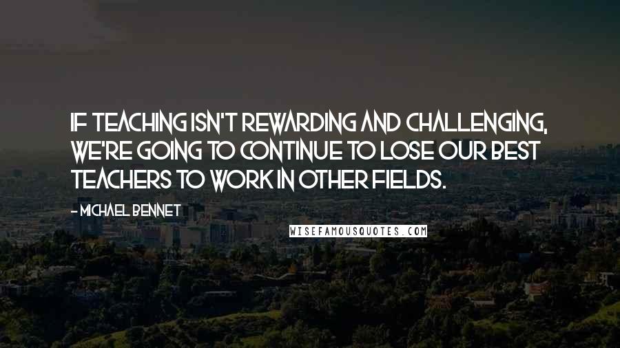 Michael Bennet Quotes: If teaching isn't rewarding and challenging, we're going to continue to lose our best teachers to work in other fields.