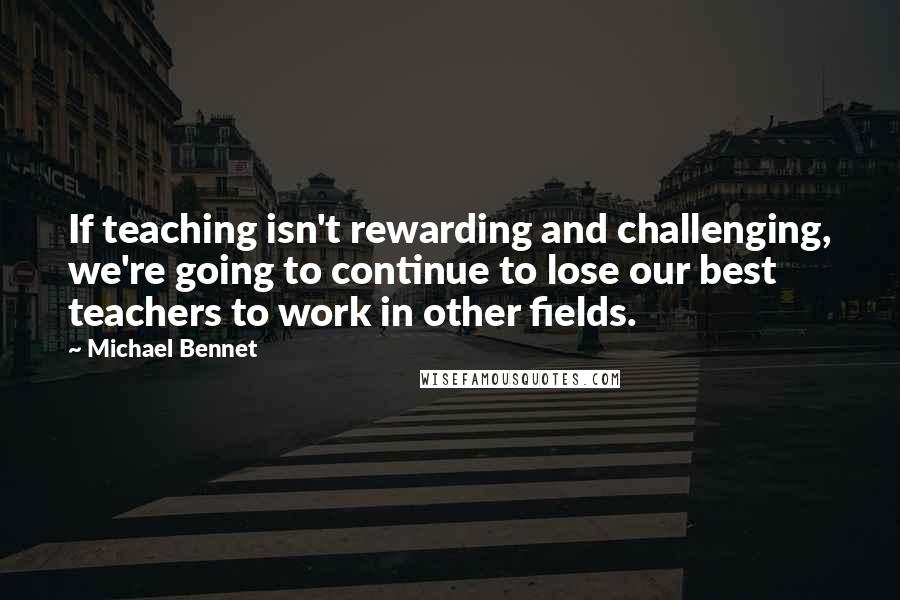 Michael Bennet Quotes: If teaching isn't rewarding and challenging, we're going to continue to lose our best teachers to work in other fields.