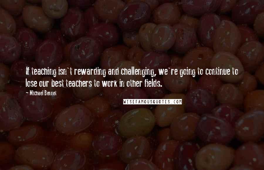 Michael Bennet Quotes: If teaching isn't rewarding and challenging, we're going to continue to lose our best teachers to work in other fields.