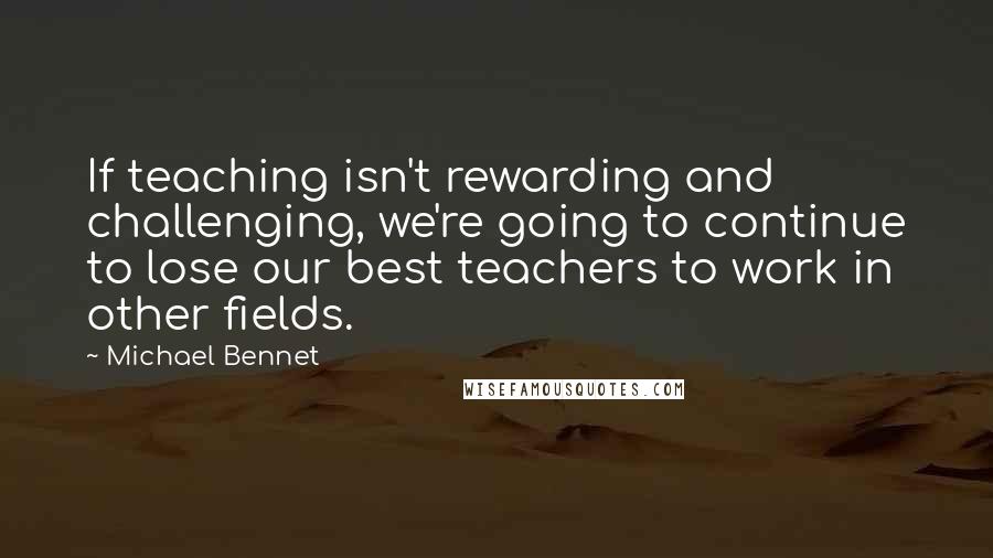 Michael Bennet Quotes: If teaching isn't rewarding and challenging, we're going to continue to lose our best teachers to work in other fields.