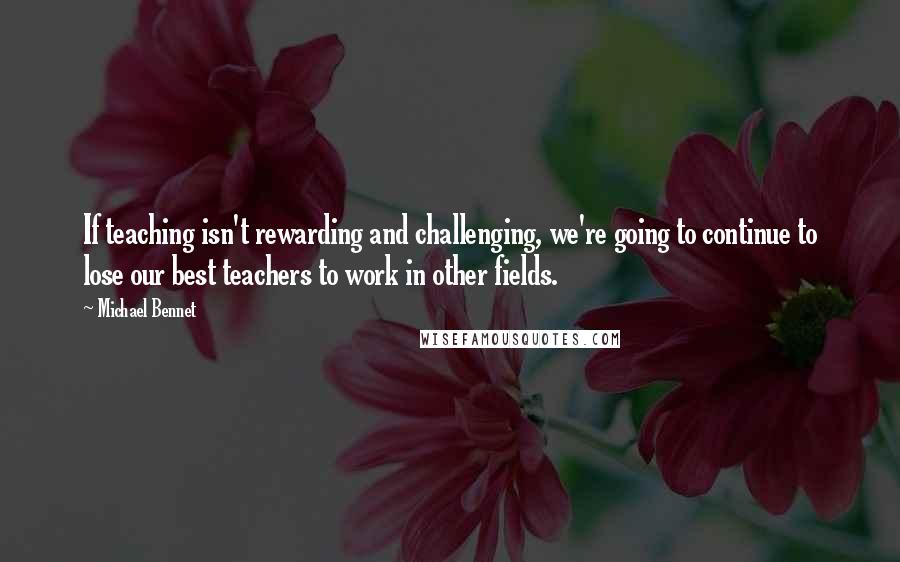 Michael Bennet Quotes: If teaching isn't rewarding and challenging, we're going to continue to lose our best teachers to work in other fields.