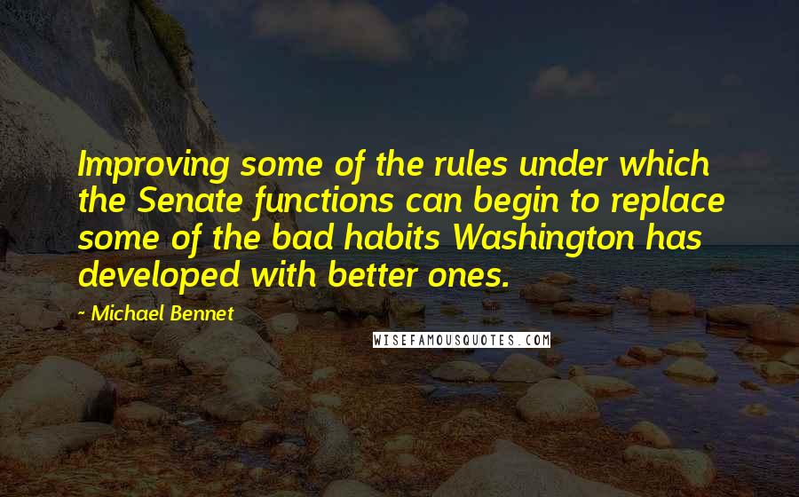 Michael Bennet Quotes: Improving some of the rules under which the Senate functions can begin to replace some of the bad habits Washington has developed with better ones.