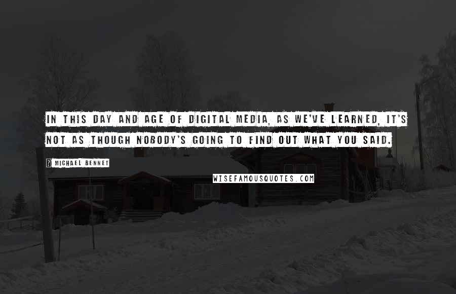 Michael Bennet Quotes: In this day and age of digital media, as we've learned, it's not as though nobody's going to find out what you said.